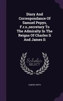 Diary And Correspondance Of Samuel Pepys, F.r.s.,secretary To The Admiralty In The Reigns Of Charles Ii And James Ii