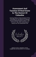 Assessment And Taxation Of Real Estate In The District Of Columbia: Hearings Before A Subcommittee Of The Committee On The Distric