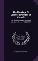 The Marriage Of Divorced Persons In Church: Two Sermons Preached In St Paul's Cathedral On February 16 & 23, 1896