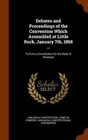 Debates and Proceedings of the Convention Which Assembled at Little Rock, January 7th, 1868 ...: To Form a Constitution for the St