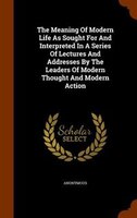 The Meaning Of Modern Life As Sought For And Interpreted In A Series Of Lectures And Addresses By The Leaders Of Modern Thought An