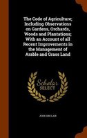 The Code of Agriculture; Including Observations on Gardens, Orchards, Woods and Plantations; With an Account of all Recent Improve