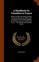 A Handbook for Travellers in France: Being a Guide to Normandy, Brittany, the Rivers Seine, Loire, Rh(ne, and Garonne, the French