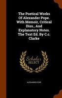 The Poetical Works Of Alexander Pope. With Memoir, Critical Diss., And Explanatory Notes. The Text Ed. By C.c. Clarke