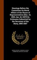 Hearings Before the Committee On Naval Affairs of the House of Representatives [Dec. 10, 1906-Jan. 18, 1907] On Estimates Submitte