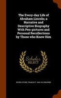The Every-day Life of Abraham Lincoln; a Narrative and Descriptive Biography With Pen-pictures and Personal Recollections by Those