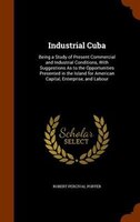 Industrial Cuba: Being a Study of Present Commercial and Industrial Conditions, With Suggestions As to the Opportuni