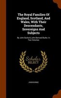 The Royal Families Of England, Scotland, And Wales, With Their Descendants, Sovereigns And Subjects: By John Burke & John Bernard