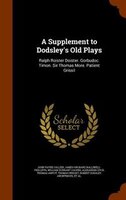 A Supplement to Dodsley's Old Plays: Ralph Roister Doister. Gorbudoc. Timon. Sir Thomas More. Patient Grissil