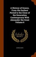 A History of Greece, From the Earliest Period to the Close of the Generation Contemporary With Alexander the Great Volume 6