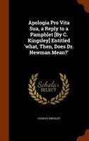 Apologia Pro Vita Sua, a Reply to a Pamphlet [By C. Kingsley] Entitled 'what, Then, Does Dr. Newman Mean?'