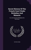 Secret History Of The French Court Under Richelieu And Mazarin: Or, Life And Time Of Madame De Chevreuse