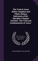 The Trial of Jesus Before Caiaphas and Pilate. Being a Refutation of Mr. Salvador's Chapter Entitled, "The Trial and Condemnation