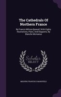 The Cathedrals Of Northern France: By Francis Miltoun [pseud.] With Eighty Illustrations, Plans, And Diagrams, By Blanche Mcmanus