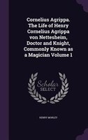 Cornelius Agrippa. The Life of Henry Cornelius Agrippa von Nettesheim, Doctor and Knight, Commonly Known as a Magician Volume 1
