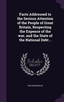 Facts Addressed to the Serious Attention of the People of Great Britain, Respecting the Expence of the war, and the State of the N