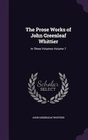 The Prose Works of John Greenleaf Whittier: In Three Volumes Volume 7