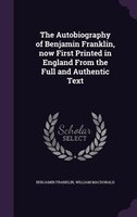 The Autobiography of Benjamin Franklin, now First Printed in England From the Full and Authentic Text