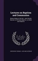 Lectures on Baptism and Communion: Being a Reply to the Rev. John Wood's Manual on Christian Baptism, its Mode and Subjects