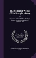 The Collected Works Of Sir Humphry Davy ...: Discourses Delivered Before The Royal Society. Elements Of Agricultural Chemistry, Pt