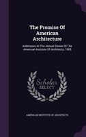 The Promise Of American Architecture: Addresses At The Annual Dinner Of The American Institute Of Architects, 1905