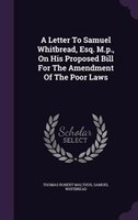 A Letter To Samuel Whitbread, Esq. M.p., On His Proposed Bill For The Amendment Of The Poor Laws