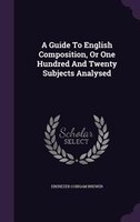 A Guide To English Composition, Or One Hundred And Twenty Subjects Analysed