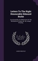 Letters To The Right Honourable Edmund Burke: Occasioned By His Reflections On The Revolution In France, &c. By Joseph Priestley,