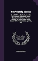 No Property In Man: Speech Of Hon. Charles Sumner, On The Proposed Amendment Of The Constitution Abolishing Slavery Thr