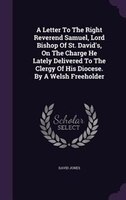 A Letter To The Right Reverend Samuel, Lord Bishop Of St. David's, On The Charge He Lately Delivered To The Clergy Of His Diocese.
