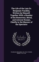 The Life of the Late Dr. Benjamin Franklin, Written by Himself. Together With a Number of his Humorous, Moral, and Literary Essays