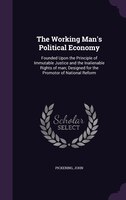 The Working Man's Political Economy: Founded Upon the Principle of Immutable Justice and the Inalienable Rights of man; Designed f