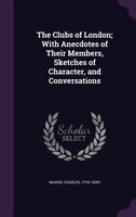 The Clubs of London; With Anecdotes of Their Members, Sketches of Character, and Conversations