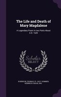 The Life and Death of Mary Magdalene: A Legendary Poem in two Parts About A.D. 1620