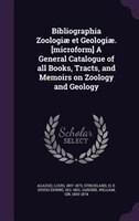 Bibliographia Zoologiae et Geologiae. [microform] A General Catalogue of all Books, Tracts, and Memoirs on Zoology and Geology