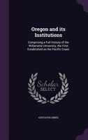 Oregon and its Institutions: Comprising a Full History of the Willamette University, the First Established on the Pacific Coast