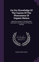 On Our Knowledge Of The Causes Of The Phenomena Of Organic Nature: Being Six Lectures To Working Men Delivered At The Museum Of Pr