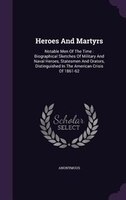 Heroes And Martyrs: Notable Men Of The Time : Biographical Sketches Of Military And Naval Heroes, Statesmen And Orators