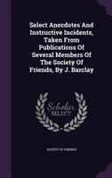 Select Anecdotes And Instructive Incidents, Taken From Publications Of Several Members Of The Society Of Friends, By J. Barclay