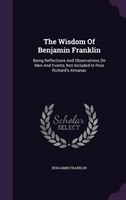 The Wisdom Of Benjamin Franklin: Being Reflections And Observations On Men And Events, Not Included In Poor Richard's Almanac