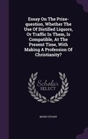 Essay On The Prize-question, Whether The Use Of Distilled Liquors, Or Traffic In Them, Is Compatible, At The Present Time, With Ma