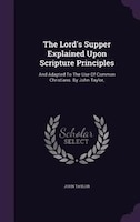 The Lord's Supper Explained Upon Scripture Principles: And Adapted To The Use Of Common Christians. By John Taylor,