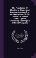 The Foundation Of Morality In Theory And Practice Considered, In An Examination Of The Learned Dr. Samuel Clarke's Opinion, Concer