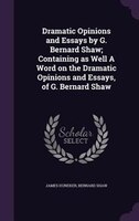 Dramatic Opinions and Essays by G. Bernard Shaw; Containing as Well A Word on the Dramatic Opinions and Essays, of G. Bernard Shaw