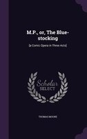 M.P., or, The Blue-stocking: [a Comic Opera in Three Acts]