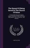 The Hazard Of Being Saved In The Church Of Rome: A Seasonable Discourse Against Popery, Preached At White-hall, Before King Charle