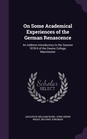 On Some Academical Experiences of the German Renascence: An Address Introductory to the Session 1878-9 of the Owens College, Manch