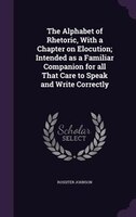 The Alphabet of Rhetoric, With a Chapter on Elocution; Intended as a Familiar Companion for all That Care to Speak and Write Corre