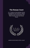 The Roman Court: or, A Treatise on the Cardinals, Roman Congregations and Tribunals, Legates, Apostolic Vicars, Prot