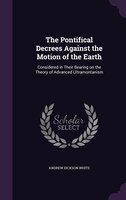 The Pontifical Decrees Against the Motion of the Earth: Considered in Their Bearing on the Theory of Advanced Ultramontanism